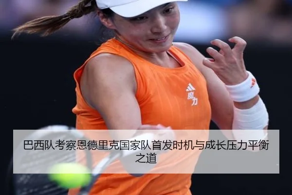 巴西队考察恩德里克国家队首发时机与成长压力平衡之道