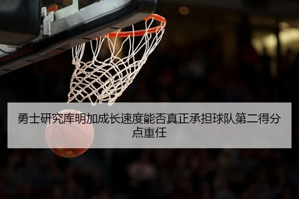 勇士研究库明加成长速度能否真正承担球队第二得分点重任