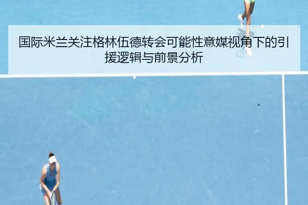 国际米兰关注格林伍德转会可能性意媒视角下的引援逻辑与前景分析