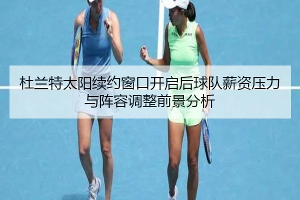 杜兰特太阳续约窗口开启后球队薪资压力与阵容调整前景分析