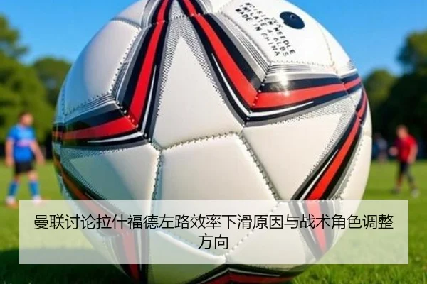 曼联讨论拉什福德左路效率下滑原因与战术角色调整方向
